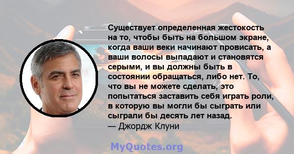 Существует определенная жестокость на то, чтобы быть на большом экране, когда ваши веки начинают провисать, а ваши волосы выпадают и становятся серыми, и вы должны быть в состоянии обращаться, либо нет. То, что вы не