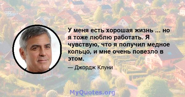 У меня есть хорошая жизнь ... но я тоже люблю работать. Я чувствую, что я получил медное кольцо, и мне очень повезло в этом.