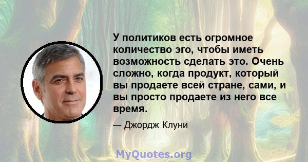 У политиков есть огромное количество эго, чтобы иметь возможность сделать это. Очень сложно, когда продукт, который вы продаете всей стране, сами, и вы просто продаете из него все время.