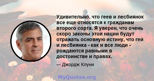 Удивительно, что геев и лесбиянок все еще относятся к гражданам второго сорта. Я уверен, что очень скоро законы этой нации будут отражать основную истину, что гей и лесбиянка - как и все люди - рождаются равными в