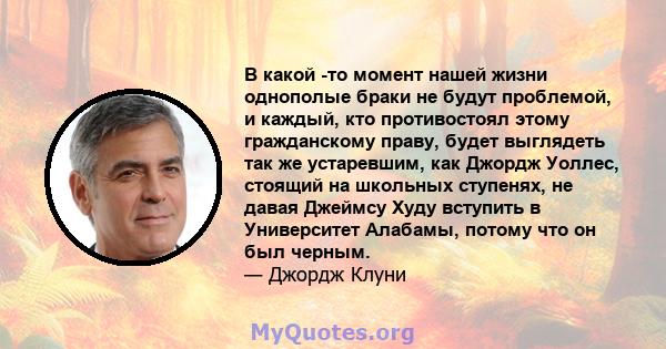 В какой -то момент нашей жизни однополые браки не будут проблемой, и каждый, кто противостоял этому гражданскому праву, будет выглядеть так же устаревшим, как Джордж Уоллес, стоящий на школьных ступенях, не давая