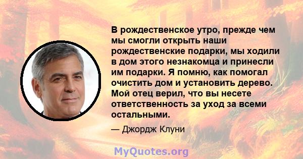 В рождественское утро, прежде чем мы смогли открыть наши рождественские подарки, мы ходили в дом этого незнакомца и принесли им подарки. Я помню, как помогал очистить дом и установить дерево. Мой отец верил, что вы