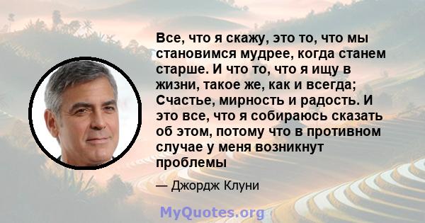 Все, что я скажу, это то, что мы становимся мудрее, когда станем старше. И что то, что я ищу в жизни, такое же, как и всегда; Счастье, мирность и радость. И это все, что я собираюсь сказать об этом, потому что в