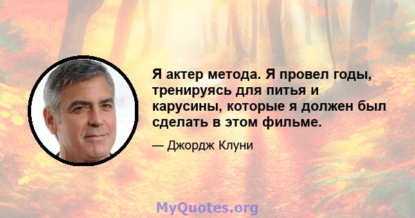 Я актер метода. Я провел годы, тренируясь для питья и карусины, которые я должен был сделать в этом фильме.