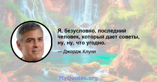 Я, безусловно, последний человек, который дает советы, ну, ну, что угодно.