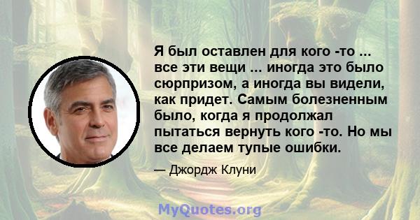 Я был оставлен для кого -то ... все эти вещи ... иногда это было сюрпризом, а иногда вы видели, как придет. Самым болезненным было, когда я продолжал пытаться вернуть кого -то. Но мы все делаем тупые ошибки.