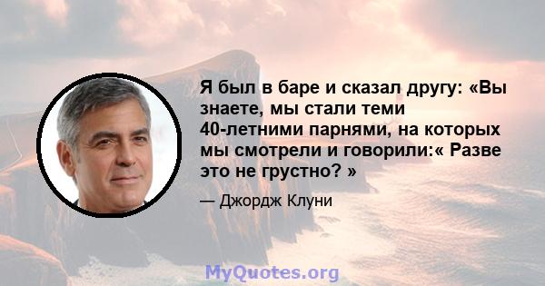 Я был в баре и сказал другу: «Вы знаете, мы стали теми 40-летними парнями, на которых мы смотрели и говорили:« Разве это не грустно? »