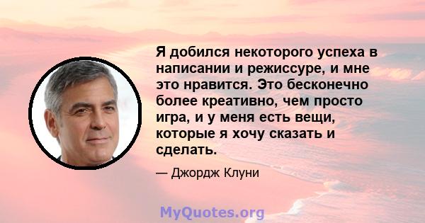 Я добился некоторого успеха в написании и режиссуре, и мне это нравится. Это бесконечно более креативно, чем просто игра, и у меня есть вещи, которые я хочу сказать и сделать.