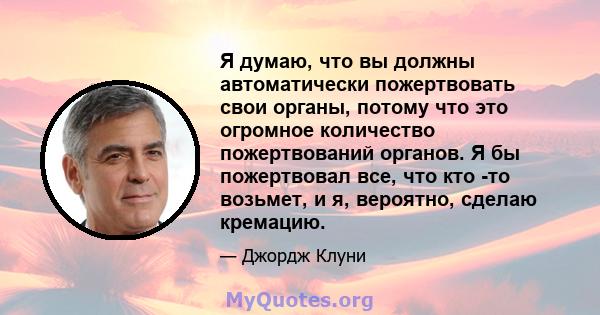 Я думаю, что вы должны автоматически пожертвовать свои органы, потому что это огромное количество пожертвований органов. Я бы пожертвовал все, что кто -то возьмет, и я, вероятно, сделаю кремацию.