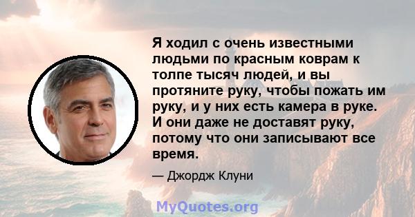 Я ходил с очень известными людьми по красным коврам к толпе тысяч людей, и вы протяните руку, чтобы пожать им руку, и у них есть камера в руке. И они даже не доставят руку, потому что они записывают все время.