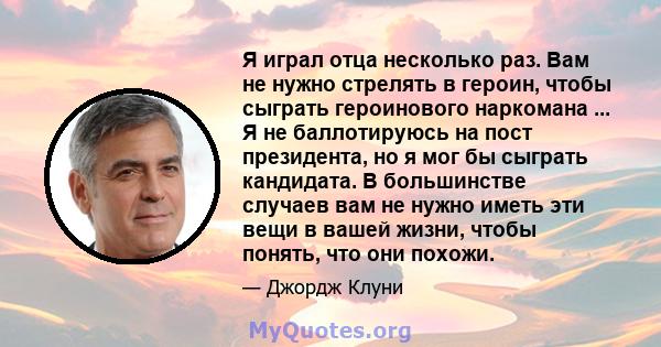 Я играл отца несколько раз. Вам не нужно стрелять в героин, чтобы сыграть героинового наркомана ... Я не баллотируюсь на пост президента, но я мог бы сыграть кандидата. В большинстве случаев вам не нужно иметь эти вещи