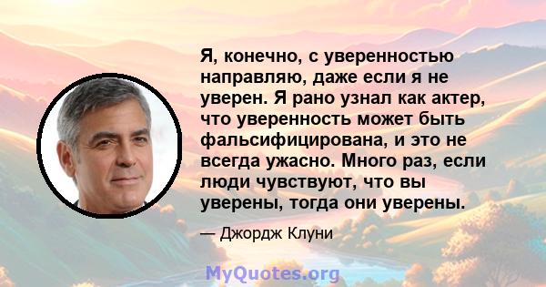 Я, конечно, с уверенностью направляю, даже если я не уверен. Я рано узнал как актер, что уверенность может быть фальсифицирована, и это не всегда ужасно. Много раз, если люди чувствуют, что вы уверены, тогда они уверены.