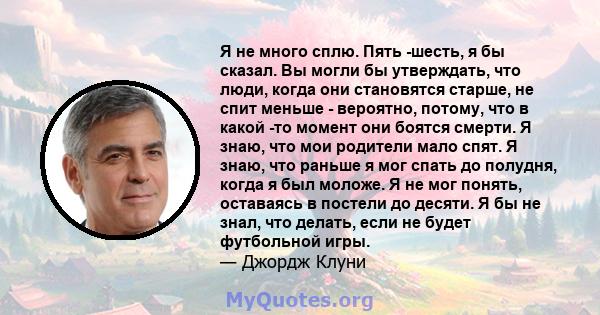 Я не много сплю. Пять -шесть, я бы сказал. Вы могли бы утверждать, что люди, когда они становятся старше, не спит меньше - вероятно, потому, что в какой -то момент они боятся смерти. Я знаю, что мои родители мало спят.