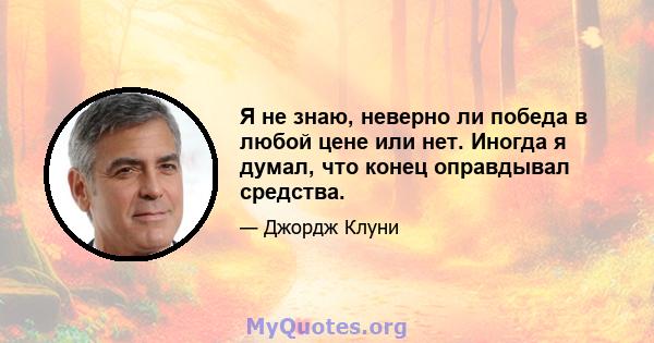 Я не знаю, неверно ли победа в любой цене или нет. Иногда я думал, что конец оправдывал средства.