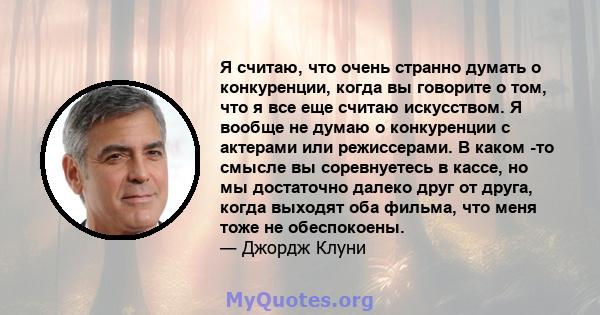 Я считаю, что очень странно думать о конкуренции, когда вы говорите о том, что я все еще считаю искусством. Я вообще не думаю о конкуренции с актерами или режиссерами. В каком -то смысле вы соревнуетесь в кассе, но мы