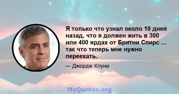 Я только что узнал около 10 дней назад, что я должен жить в 300 или 400 ярдах от Бритни Спирс ... так что теперь мне нужно переехать.