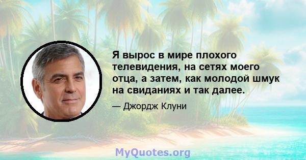 Я вырос в мире плохого телевидения, на сетях моего отца, а затем, как молодой шмук на свиданиях и так далее.