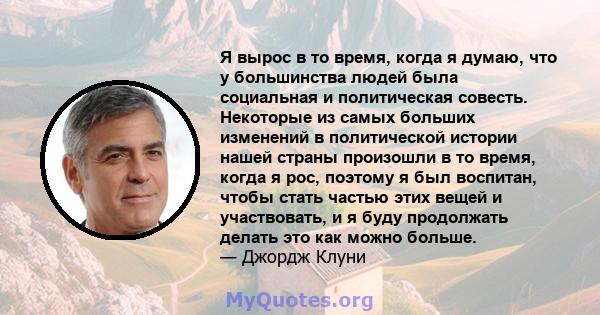 Я вырос в то время, когда я думаю, что у большинства людей была социальная и политическая совесть. Некоторые из самых больших изменений в политической истории нашей страны произошли в то время, когда я рос, поэтому я