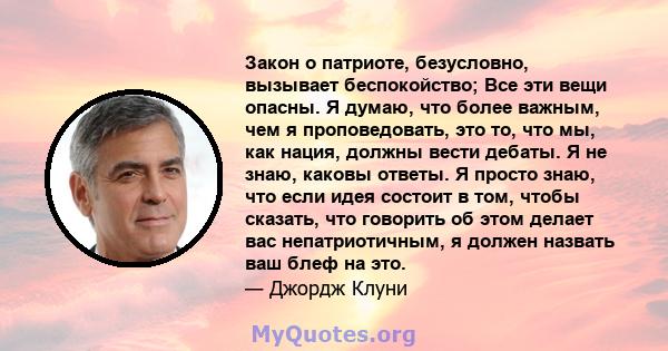 Закон о патриоте, безусловно, вызывает беспокойство; Все эти вещи опасны. Я думаю, что более важным, чем я проповедовать, это то, что мы, как нация, должны вести дебаты. Я не знаю, каковы ответы. Я просто знаю, что если 