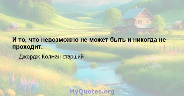 И то, что невозможно не может быть и никогда не проходит.