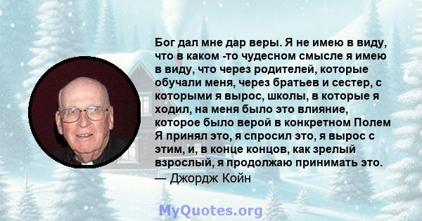 Бог дал мне дар веры. Я не имею в виду, что в каком -то чудесном смысле я имею в виду, что через родителей, которые обучали меня, через братьев и сестер, с которыми я вырос, школы, в которые я ходил, на меня было это