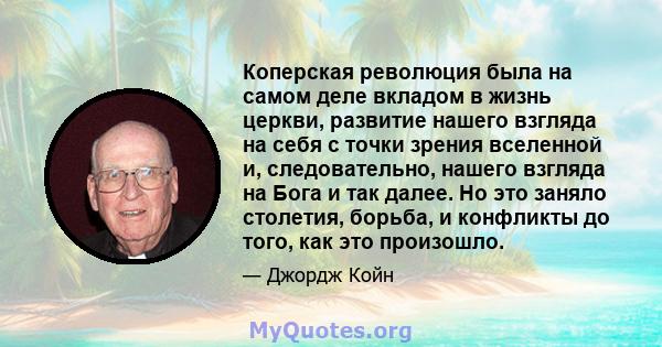 Коперская революция была на самом деле вкладом в жизнь церкви, развитие нашего взгляда на себя с точки зрения вселенной и, следовательно, нашего взгляда на Бога и так далее. Но это заняло столетия, борьба, и конфликты