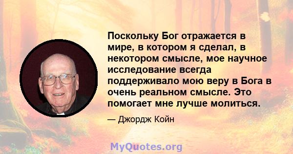 Поскольку Бог отражается в мире, в котором я сделал, в некотором смысле, мое научное исследование всегда поддерживало мою веру в Бога в очень реальном смысле. Это помогает мне лучше молиться.