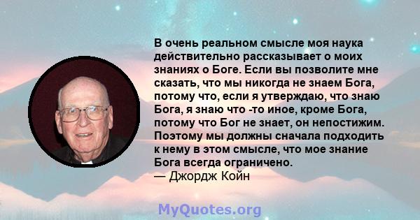 В очень реальном смысле моя наука действительно рассказывает о моих знаниях о Боге. Если вы позволите мне сказать, что мы никогда не знаем Бога, потому что, если я утверждаю, что знаю Бога, я знаю что -то иное, кроме