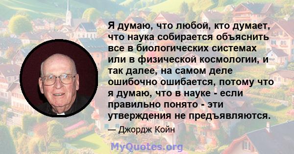 Я думаю, что любой, кто думает, что наука собирается объяснить все в биологических системах или в физической космологии, и так далее, на самом деле ошибочно ошибается, потому что я думаю, что в науке - если правильно