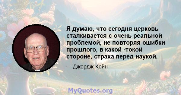 Я думаю, что сегодня церковь сталкивается с очень реальной проблемой, не повторяя ошибки прошлого, в какой -токой стороне, страха перед наукой.