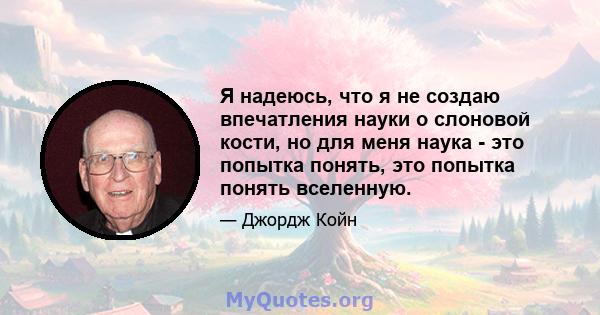 Я надеюсь, что я не создаю впечатления науки о слоновой кости, но для меня наука - это попытка понять, это попытка понять вселенную.