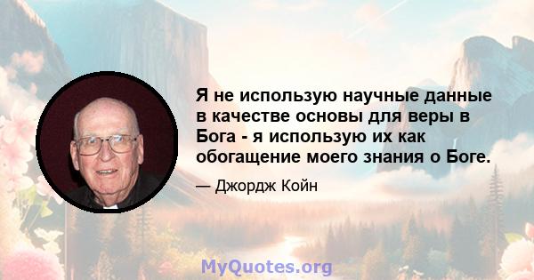 Я не использую научные данные в качестве основы для веры в Бога - я использую их как обогащение моего знания о Боге.