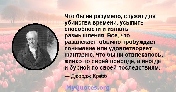 Что бы ни разумело, служит для убийства времени, усыпить способности и изгнать размышления. Все, что развлекает, обычно пробуждает понимание или удовлетворяет фантазию. Что бы ни отвлекалось, живко по своей природе, а