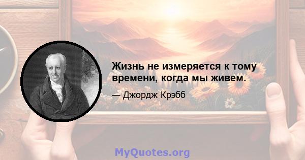 Жизнь не измеряется к тому времени, когда мы живем.