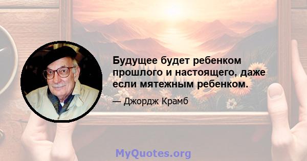 Будущее будет ребенком прошлого и настоящего, даже если мятежным ребенком.