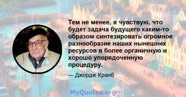 Тем не менее, я чувствую, что будет задача будущего каким-то образом синтезировать огромное разнообразие наших нынешних ресурсов в более органичную и хорошо упорядоченную процедуру.