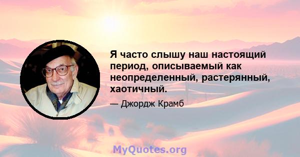 Я часто слышу наш настоящий период, описываемый как неопределенный, растерянный, хаотичный.