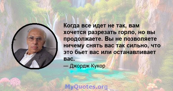 Когда все идет не так, вам хочется разрезать горло, но вы продолжаете. Вы не позволяете ничему снять вас так сильно, что это бьет вас или останавливает вас.