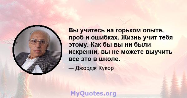 Вы учитесь на горьком опыте, проб и ошибках. Жизнь учит тебя этому. Как бы вы ни были искренни, вы не можете выучить все это в школе.