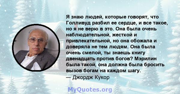 Я знаю людей, которые говорят, что Голливуд разбил ее сердце, и все такое, но я не верю в это. Она была очень наблюдательной, жесткой и привлекательной, но она обожала и доверяла не тем людям. Она была очень смелой, ты