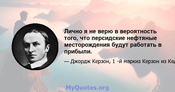 Лично я не верю в вероятность того, что персидские нефтяные месторождения будут работать в прибыли.