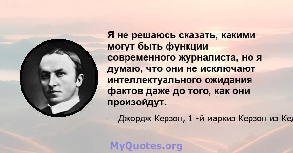 Я не решаюсь сказать, какими могут быть функции современного журналиста, но я думаю, что они не исключают интеллектуального ожидания фактов даже до того, как они произойдут.