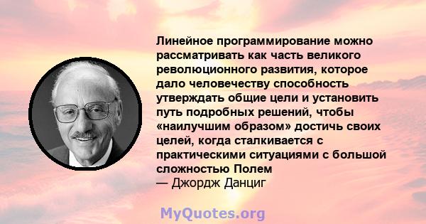 Линейное программирование можно рассматривать как часть великого революционного развития, которое дало человечеству способность утверждать общие цели и установить путь подробных решений, чтобы «наилучшим образом»