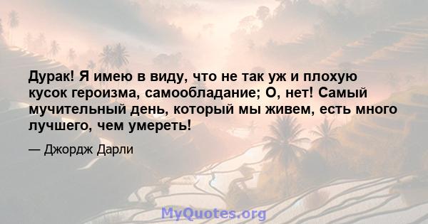 Дурак! Я имею в виду, что не так уж и плохую кусок героизма, самообладание; О, нет! Самый мучительный день, который мы живем, есть много лучшего, чем умереть!