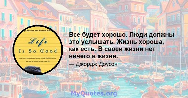 Все будет хорошо. Люди должны это услышать. Жизнь хороша, как есть. В своей жизни нет ничего в жизни.