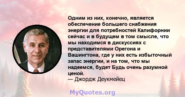 Одним из них, конечно, является обеспечение большего снабжения энергии для потребностей Калифорнии сейчас и в будущем в том смысле, что мы находимся в дискуссиях с представителями Орегона и Вашингтона, где у них есть