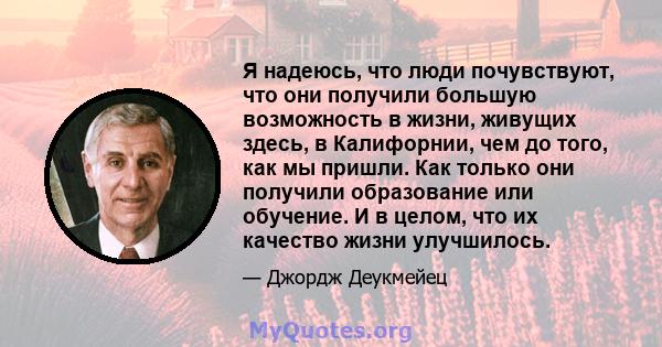 Я надеюсь, что люди почувствуют, что они получили большую возможность в жизни, живущих здесь, в Калифорнии, чем до того, как мы пришли. Как только они получили образование или обучение. И в целом, что их качество жизни