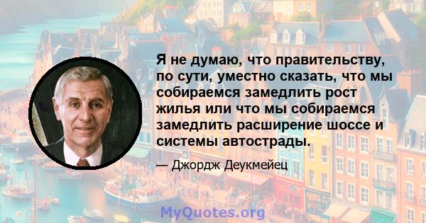 Я не думаю, что правительству, по сути, уместно сказать, что мы собираемся замедлить рост жилья или что мы собираемся замедлить расширение шоссе и системы автострады.