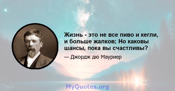 Жизнь - это не все пиво и кегли, и больше жалков; Но каковы шансы, пока вы счастливы?