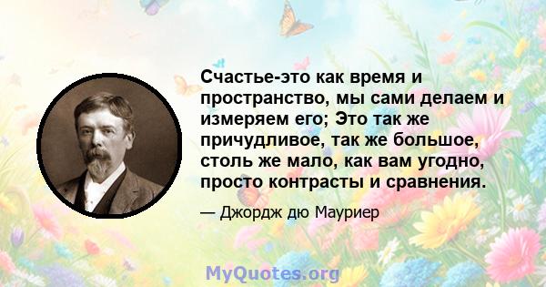 Счастье-это как время и пространство, мы сами делаем и измеряем его; Это так же причудливое, так же большое, столь же мало, как вам угодно, просто контрасты и сравнения.